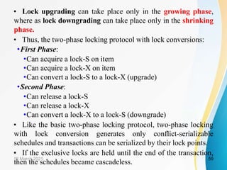 • Lock upgrading can take place only in the growing phase,
where as lock downgrading can take place only in the shrinking
phase.
• Thus, the two-phase locking protocol with lock conversions:
•First Phase:
•Can acquire a lock-S on item
•Can acquire a lock-X on item
•Can convert a lock-S to a lock-X (upgrade)
•Second Phase:
•Can release a lock-S
•Can release a lock-X
•Can convert a lock-X to a lock-S (downgrade)
• Like the basic two-phase locking protocol, two-phase locking
with lock conversion generates only conflict-serializable
schedules and transactions can be serialized by their lock points.
• If the exclusive locks are held until the end of the transaction,
then the schedules became cascadeless.
16 March 2021 59
 