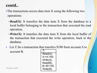 contd..
•The transactions access data item X using the following two
operations:
•Read(X): It transfers the data item X from the database to a
local buffer belonging to the transaction that executed the read
operation.
•Write(X): It transfers the data item X from the local buffer of
the transaction that executed the write operation, back to the
database.
• Let T1 be a transaction that transfers $100 from account A to
account B.
16 March 2021 6
 