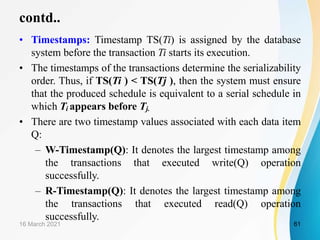 contd..
• Timestamps: Timestamp TS(Ti) is assigned by the database
system before the transaction Ti starts its execution.
• The timestamps of the transactions determine the serializability
order. Thus, if TS(Ti ) < TS(Tj ), then the system must ensure
that the produced schedule is equivalent to a serial schedule in
which Ti appears before Tj.
• There are two timestamp values associated with each data item
Q:
– W-Timestamp(Q): It denotes the largest timestamp among
the transactions that executed write(Q) operation
successfully.
– R-Timestamp(Q): It denotes the largest timestamp among
the transactions that executed read(Q) operation
successfully.
16 March 2021 61
 