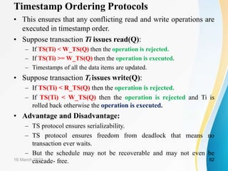 Timestamp Ordering Protocols
• This ensures that any conflicting read and write operations are
executed in timestamp order.
• Suppose transaction Ti issues read(Q):
– If TS(Ti) < W_TS(Q) then the operation is rejected.
– If TS(Ti) >= W_TS(Q) then the operation is executed.
– Timestamps of all the data items are updated.
• Suppose transaction Ti issues write(Q):
– If TS(Ti) < R_TS(Q) then the operation is rejected.
– If TS(Ti) < W_TS(Q) then the operation is rejected and Ti is
rolled back otherwise the operation is executed.
• Advantage and Disadvantage:
– TS protocol ensures serializability.
– TS protocol ensures freedom from deadlock that means no
transaction ever waits.
– But the schedule may not be recoverable and may not even be
cascade- free.
16 March 2021 62
 