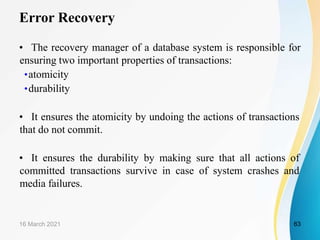 Error Recovery
• The recovery manager of a database system is responsible for
ensuring two important properties of transactions:
•atomicity
•durability
• It ensures the atomicity by undoing the actions of transactions
that do not commit.
• It ensures the durability by making sure that all actions of
committed transactions survive in case of system crashes and
media failures.
16 March 2021 63
 