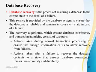 Database Recovery
• Database recovery is the process of restoring a database to the
correct state in the event of a failure.
• This service is provided by the database system to ensure that
the database is reliable and remains in consistent state in case
of a failure.
• The recovery algorithms, which ensure database consistency
and transaction atomicity, consist of two parts:
– Actions taken during normal transaction processing to
ensure that enough information exists to allow recovery
from failures.
– Actions taken after a failure to recover the database
contents to a state that ensures database consistency,
transaction atomicity and durability.
16 March 2021 65
 