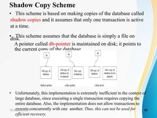 Shadow Copy Scheme
• This scheme is based on making copies of the database called
shadow copies and it assumes that only one transaction is active
at a time.
• This scheme assumes that the database is simply a file on
disk.
A pointer called db-pointer is maintained on disk; it points to
the current copy of the database.
• Unfortunately, this implementation is extremely inefficient in the context of
large database, since executing a single transaction requires copying the
entire database. Also, the implementation does not allow transactions to
execute concurrently with one another. Thus, this can not be used for
efficient recovery.
16 March 2021 66
 