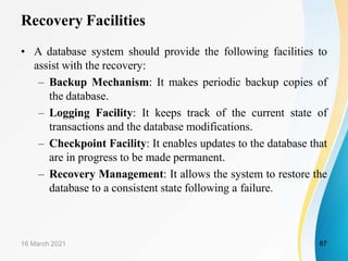 Recovery Facilities
• A database system should provide the following facilities to
assist with the recovery:
– Backup Mechanism: It makes periodic backup copies of
the database.
– Logging Facility: It keeps track of the current state of
transactions and the database modifications.
– Checkpoint Facility: It enables updates to the database that
are in progress to be made permanent.
– Recovery Management: It allows the system to restore the
database to a consistent state following a failure.
16 March 2021 67
 