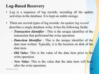Log-Based Recovery
• Log is a sequence of log records, recording all the update
activities in the database. It is kept on stable storage.
• There are several types of log records. An update log record
describes a single database write. It has the following fields:
– Transaction Identifier : This is the unique identifier of the
transaction that performed the write operation.
– Data-item Identifier : This is the unique identifier of the
data item written. Typically, it is the location on disk of the
data item.
– Old Value: This is the value of the data item prior to the
write operation.
– New Value: This is the value that the data item will have
after the write operation.
16 March 2021 68
 