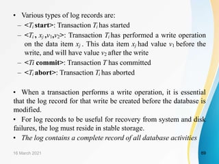 • Various types of log records are:
– <Ti start>: Transaction Ti has started
– <Ti , xj ,v1,v2>: Transaction Ti has performed a write operation
on the data item xj . This data item xj had value v1 before the
write, and will have value v2 after the write
– <Ti commit>: Transaction T has committed
– <Ti abort>: Transaction Ti has aborted
• When a transaction performs a write operation, it is essential
that the log record for that write be created before the database is
modified.
• For log records to be useful for recovery from system and disk
failures, the log must reside in stable storage.
• The log contains a complete record of all database activities
16 March 2021 69
 