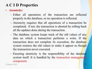 A C I D Properties
• Atomicity:
– Either all operations of the transaction are reflected
properly in the database, or no operation is reflected.
– Atomicity requires that all operations of a transaction be
completed; if not, the transaction is aborted by rolling back
all the updates done during the transaction.
– The database system keeps track of the old values of any
data on which a transaction performs a write. If the
transaction does not complete its execution, the database
system restores the old values to make it appear as though
the transaction never executed.
– Ensuring atomicity is the responsibility of the database
system itself. It is handled by the transaction management
component.
16 March 2021 7
 