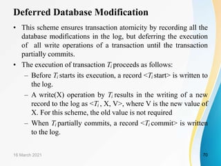 Deferred Database Modification
• This scheme ensures transaction atomicity by recording all the
database modifications in the log, but deferring the execution
of all write operations of a transaction until the transaction
partially commits.
• The execution of transaction Ti proceeds as follows:
– Before Ti starts its execution, a record <Ti start> is written to
the log.
– A write(X) operation by Ti results in the writing of a new
record to the log as <Ti , X, V>, where V is the new value of
X. For this scheme, the old value is not required
– When Ti partially commits, a record <Ti commit> is written
to the log.
16 March 2021 70
 