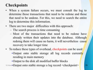 Checkpoints
• When a system failure occurs, we must consult the log to
determine those transactions that need to be redone and those
that need to be undone. For this, we need to search the entire
log to determine this information.
• There are two major difficulties with this approach:
– The search process is time consuming
– Most of the transactions that need to be redone have
already written their updates into the database. Although
redoing them will cause no harm, it will nevertheless cause
recovery to take longer time
• To reduce these types of overhead, checkpoints can be used
•Output onto stable storage all log records currently
residing in main memory
•Output to the disk all modified buffer blocks
•Output onto stable storage a log record <checkpoint>
16 March 2021 79
 