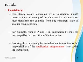 • Consistency:
– Consistency means execution of a transaction should
preserve the consistency of the database, i.e. a transaction
must transform the database from one consistent state to
another consistent state.
– For example, Sum of A and B in transaction T1 must be
unchanged by the execution of the transaction.
– Ensuring the consistency for an individual transaction is the
responsibility of the application programmers who codes
the transaction.
16 March 2021 8
contd..
 