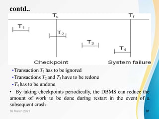 contd..
•Transaction T1 has to be ignored
•Transactions T2 and T3 have to be redone
•T4 has to be undone
• By taking checkpoints periodically, the DBMS can reduce the
amount of work to be done during restart in the event of a
subsequent crash
16 March 2021 81
 