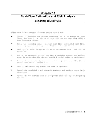 Chapter 11
          Cash Flow Estimation and Risk Analysis
                         LEARNING OBJECTIVES




After reading this chapter, students should be able to:

•    Discuss difficulties and relevant considerations in estimating net cash
     flows, and explain the four major ways that project cash flow differs
     from accounting income.

•    Define the following terms: relevant cash flow, incremental cash flow,
     sunk cost, opportunity cost, externalities, and cannibalization.

•    Identify the three categories to which incremental cash flows can be
     classified.

•    Analyze an expansion project and make a decision whether the project
     should be accepted on the basis of standard capital budgeting techniques.

•    Explain three reasons why corporate risk is important even if a firm’s
     stockholders are well diversified.

•    Identify two reasons why stand-alone risk is important.

•    Demonstrate sensitivity and scenario analyses and explain Monte Carlo
     simulation.

•    Discuss the two methods used to incorporate risk into capital budgeting
     decisions.




                                                          Learning Objectives: 11 - 1
 