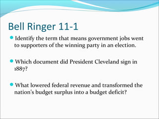 Bell Ringer 11-1
Identify the term that means government jobs went
 to supporters of the winning party in an election.

Which document did President Cleveland sign in
 1887?

What lowered federal revenue and transformed the
 nation’s budget surplus into a budget deficit?
 