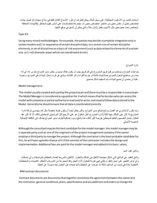 /‫و‬ ‫معينة‬ ‫نماذج‬ ‫في‬ ‫فقط‬ ‫الكامل‬ ‫اإلندماج‬ ‫تقرر‬ ‫أن‬ ‫للطراف‬ ‫يمكن‬ ‫المثال‬ ‫سبيل‬ ‫على‬ ،‫المختلطة‬ ‫األساليب‬ ‫من‬ ‫العديد‬ ‫استخدام‬
‫بيانات‬ ‫فصل‬ ‫أو‬
‫ال‬ ‫(كالبيانات‬ ‫المخاطر‬ ‫تقييم‬ ‫أساس‬ ‫على‬ ‫إختصاصات‬ ‫مجموعة‬ ‫أو‬ ،‫معين‬ ‫إختصاص‬ ‫عناصر‬ ‫من‬ ‫معين‬ ‫مقاس‬ ‫أو‬ ‫ن‬‫عي‬ُ‫م‬ ‫إختصاص‬
‫مت‬
‫علقة‬
‫بقطر‬ ‫األنابيب‬ ‫مثل‬ ‫معين‬ ‫حجم‬ ‫تحت‬ ‫بعناصر‬
1
‫التنفيذ‬ ‫موقع‬ ‫في‬ ‫نسق‬ُ‫ت‬ ‫أن‬ ‫يمكن‬ ‫والتي‬ ‫مثال‬ ‫إنش‬ ).
Type A3:
Usingmany mixedmethodologies.Forexample,the partiesmaydecide acomplete integrationonlyin
certainmodelsand/ or separationof certaindisciplinedata,ora certainsize of certaindiscipline
elements,orsetof disciplinesonabasisof riskassessment(suchasdatarelatedtoelementsof acertain
size,as1 inchdiameterpipeswhichcancoordinatedatsite)
‫النموذج‬ ‫إدارة‬:
‫النموذج‬ ‫إنشاء‬ ‫يتم‬
‫حار‬ ‫النموذج‬ ‫مدير‬ ‫عتبر‬ُ‫ي‬ .‫مسؤول‬ ‫هناك‬ ‫يكون‬ ‫أن‬ ‫يجب‬ ‫فريق‬ ‫كل‬ ‫في‬ ،‫المشروع‬ ‫فريق‬ ‫بل‬ِ‫ق‬ ‫من‬ ‫ستخدم‬ُ‫ي‬‫و‬
‫أنه‬ ‫أي‬ ،‫له‬ ‫س‬
‫ا‬ ‫في‬ ‫البيانات‬ ‫إدخال‬ ‫قرب‬ ‫عن‬ ‫ويتابع‬ ،‫الكتابة‬ ‫أو‬/‫و‬ ‫للقراءة‬ ‫جزئية‬ ‫أو‬ ‫كاملة‬ ‫بصالحيات‬ ‫للنموذج‬ ‫الدخول‬ ‫يستطيع‬ ‫من‬ ‫يحدد‬
‫وعموما‬ ،‫لنموذج‬
‫البيانات‬ ‫جميع‬ ‫أن‬ ‫يضمن‬ ‫أن‬ ‫عليه‬
‫صحيح‬ ‫بشكل‬ ‫تنسيقها‬ ‫يتم‬ .
Model management
The model usuallycreatedandusedbythe projectteamandthere mustbe a responsible ineveryteam.
The Model Manager is consideredasaguardianfor it whichmeansthathe decideswhocan accessthe
model with complete orpartial authoritytoreadand/orwrite,andcloselyfollow dataenteredtothe
Model.Generallyhe shouldensure thatall dataiscoordinatedcorrectly.
‫مثل‬ ‫منفصال‬ ‫طرفا‬ ‫يكون‬ ‫أن‬ ‫أيضا‬ ‫يمكن‬ ‫ولكن‬ ،‫النموذج‬ ‫مدير‬ ‫لموقع‬ ‫مرشح‬ ‫أفضل‬ ‫هو‬ ‫اإلستشاري‬ ‫يكون‬ ‫ربما‬
‫شر‬ ‫مهندسي‬ ‫أحد‬
‫إدارة‬ ‫كة‬
‫ك‬ ‫إذا‬ ‫إال‬ ،‫لذلك‬ ‫المحتملين‬ ‫المرشحين‬ ‫أقل‬ ‫األرجح‬ ‫على‬ ‫هو‬ ‫المقاول‬ ‫لكن‬ ،‫المشروع‬ ‫إلدارة‬ ‫ثالثة‬ ‫جهة‬ ‫المالك‬ ‫عين‬ ‫كان‬ ‫إذا‬ ‫المشاريع‬
‫عقد‬ ‫ان‬
‫إ‬ ‫ضاف‬ُ‫ي‬ ‫النموذج‬ ‫مدير‬ ‫لطرف‬ ‫إضافية‬ ‫رسوم‬ ‫دفع‬ُ‫ت‬‫و‬ ‫هذا‬ ،‫لذلك‬ ‫أكبر‬ ‫بفرصة‬ ‫فسيحظى‬ ‫والتنفيذ‬ ‫التصميم‬ ‫يشمل‬ ‫المقاول‬
‫الت‬ ‫لى‬
‫اإلجمالية‬ ‫كلفة‬
‫األصلي‬ ‫لمنصبه‬.
Althoughthe consultantmaybe the bestcandidate forthe model manager,the model managermaybe
a separate party suchas one of the engineersof the projectmanagementcompanyif the owner
employsathirdparty to manage the project.Althoughthe contractoristhe leastprobable candidate for
this,he will have agreaterchance of it if the contract of the contractor includesthe designand
implementation.Additional feesare paidforthe model managerandaddedtohisbasic salary.
‫البيم‬ ‫عقود‬ ‫وثائق‬:
‫والمواصفات‬ ‫والخطط‬ ‫العامة‬ ‫والشروط‬ ‫اإلتفاق‬ .‫والمقاول‬ ‫المالك‬ ‫بين‬ ‫اإلتفاق‬ ‫مجتمعة‬ ‫تشكل‬ ‫التي‬ ‫الوثائق‬ ‫هي‬ ‫العقود‬ ‫وثائق‬
‫إضافات‬ ‫وأي‬
‫ا‬ .‫واألحكام‬ ‫الشروط‬ ‫من‬ ‫لمجموعة‬ ‫فقا‬ِ‫و‬ ‫العمل‬ ‫ألداء‬ ‫للمقاول‬ ‫مة‬ ِ
‫لز‬ُ‫م‬ ‫فهي‬ ‫وبالتلي‬ ،‫العقد‬ ‫أصل‬ ‫على‬ ‫للتغيير‬ ‫أوامر‬ ‫وأي‬
‫لتقديمات‬
‫والمخططات‬
‫الخطأ‬ ‫عن‬ ‫مسؤوال‬ ‫عد‬ُ‫ي‬ ‫المقاول‬ ‫فإن‬ ‫والمواصفات‬ ‫الخطط‬ ‫عن‬ ‫خرجت‬ ‫إذا‬ ‫لذلك‬ ،‫الوثائق‬ ‫من‬ ‫ليست‬ ‫هي‬ ‫عادة‬ ‫التنفيذية‬.
BIMcontract documents
Contract documentsare documentsthattogetherconstitute the agreementbetweenthe ownerand
the contractor, general conditions,plans,specificationsandanyadditionsandorderstochange the
 