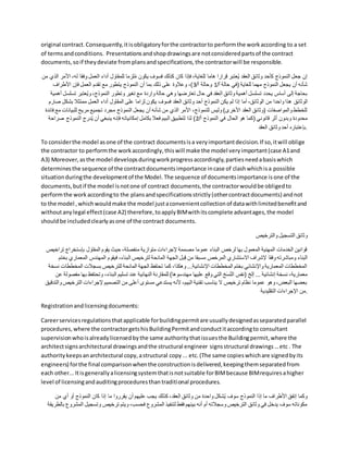 original contract.Consequently,itisobligatoryforthe contractorto performthe workaccording to a set
of termsandconditions. Presentationsandshopdrawingsare notconsideredpartsof the contract
documents,soif theydeviate fromplansandspecifications,the contractorwill be responsible.
‫ا‬ ،‫له‬ ‫فقا‬ِ‫و‬ ‫العمل‬ ‫أداء‬ ‫للمقاول‬ ‫لزما‬ُ‫م‬ ‫يكون‬ ‫فسوف‬ ‫كذلك‬ ‫كان‬ ‫فإذا‬ ،‫للغاية‬ ‫هاما‬ ‫قرارا‬ ‫عتبر‬ُ‫ي‬ ‫العقد‬ ‫وثائق‬ ‫كأحد‬ ‫النموذج‬ ‫جعل‬ ‫إن‬
‫أل‬
‫من‬ ‫الذي‬ ‫مر‬
/‫أ‬ ‫حالة‬ ‫(في‬ ‫للغاية‬ ‫مهما‬ ‫النموذج‬ ‫يجعل‬ ‫أن‬ ‫شأنه‬
1
/‫أ‬ ‫وحالة‬
3
‫األطراف‬ ‫فإن‬ ‫العمل‬ ‫تقدم‬ ‫مع‬ ‫يتطور‬ ‫النموذج‬ ‫أن‬ ‫بما‬ ‫ذلك‬ ‫على‬ ‫وعالوة‬ ،)
‫تسل‬ ‫عتبر‬ُ‫ي‬‫و‬ ،‫النموذج‬ ‫وتطور‬ ‫تغير‬ ‫مع‬ ‫واردة‬ ‫حالة‬ ‫وهي‬ ‫تعارضها‬ ‫حال‬ ‫في‬ ‫العقد‬ ‫وثائق‬ ‫أهمية‬ ‫تسلسل‬ ‫يحدد‬ ‫أساس‬ ‫إلى‬ ‫بحاجة‬
‫أهمية‬ ‫سل‬
‫الوثائق‬
‫بشك‬ ‫ممتثال‬ ‫العمل‬ ‫أداء‬ ‫المقاول‬ ‫على‬ ‫لزاما‬ ‫يكون‬ ‫فسوف‬ ‫العقد‬ ‫وثائق‬ ‫أحد‬ ‫النموذج‬ ‫يكن‬ ‫لم‬ ‫إذا‬ ‫أما‬ ،‫الوثائق‬ ‫من‬ ‫واحدا‬ ‫هذا‬
‫صارم‬ ‫ل‬
‫للبيانا‬ ‫مريح‬ ‫تجميع‬ ‫مجرد‬ ‫النموذج‬ ‫يجعل‬ ‫أن‬ ‫شأنه‬ ‫من‬ ‫الذي‬ ‫األمر‬ ،‫للنموذج‬ ‫وليس‬ )‫األخرى‬ ‫العقد‬ ‫(وثائق‬ ‫والمواصفات‬ ‫للخطط‬
‫فائدة‬ ‫مع‬ ‫ت‬
‫أثر‬ ‫وبدون‬ ‫محدودة‬
/‫أ‬ ‫النموذج‬ ‫في‬ ‫الحال‬ ‫هو‬ ‫(كما‬ ‫قانوني‬
2
‫ص‬ ‫النموذج‬ ‫درج‬ُ‫ي‬ ‫أن‬ ‫ينبغي‬ ‫فإنه‬ ‫إمكانياته‬ ‫بكامل‬ ‫فعال‬ ‫البيم‬ ‫لتطبيق‬ ‫لذا‬ )
‫راحة‬
‫العقد‬ ‫وثائق‬ ‫أحد‬ ‫بإعتباره‬.
To considerthe model asone of the contract documentsisa veryimportantdecision.If so,itwill oblige
the contractor to performthe workaccordingly,thiswill make the model veryimportant(case A1and
A3) Moreover,asthe model developsduringworkprogressaccordingly,partiesneedabasiswhich
determinesthe sequence of the contractdocumentsimportance incase of clashwhichisa possible
situationduringthe developmentof the Model.The sequence of documentsimportance isone of the
documents,butif the model isnotone of contract documents,the contractorwouldbe obligedto
performthe workaccordingto the plansandspecificationsstrictly(othercontractdocuments) andnot
to the model ,whichwouldmake the model justaconvenientcollectionof datawithlimitedbenefitand
withoutanylegal effect(case A2) therefore,toapplyBIMwithitscomplete advantages,the model
shouldbe includedclearlyasone of the contract documents.
‫والترخيص‬ ‫التسجيل‬ ‫وثائق‬
‫ت‬ ‫بإستخراج‬ ‫المقاول‬ ‫يقوم‬ ‫حيث‬ ،‫منفصلة‬ ‫متوازية‬ ‫إلجراءات‬ ‫مصممة‬ ‫عموما‬ ‫البناء‬ ‫لرخص‬ ‫بها‬ ‫المعمول‬ ‫المهنية‬ ‫الخدمات‬ ‫قوانين‬
‫راخيص‬
‫االستشاري‬ ‫إلشراف‬ ‫فقا‬ِ‫و‬ ‫ومباشرته‬ ‫البناء‬
‫المعما‬ ‫المهندس‬ ‫فيقوم‬ ،‫البناء‬ ‫لترخيص‬ ‫المانحة‬ ‫الجهة‬ ‫بل‬ِ‫ق‬ ‫من‬ ‫مسبقا‬ ‫المرخص‬
‫بختم‬ ‫ري‬
‫المخططا‬ ‫بسجالت‬ ‫للترخيص‬ ‫المانحة‬ ‫الجهة‬ ‫تحتفظ‬ ‫كما‬ ،‫وهكذا‬ ...‫اإلنشائية‬ ‫المخططات‬ ‫بختم‬ ‫واإلنشائي‬ ‫المعمارية‬ ‫المخططات‬
‫نسخة‬ ‫ت‬
‫مهند‬ ‫عليها‬ ‫وقع‬ ‫التي‬ ‫خ‬َ‫س‬ُ‫ن‬‫ال‬ ‫(نفس‬ ‫إلخ‬ ... ‫إنشائية‬ ‫نسخة‬ ،‫معمارية‬
‫ب‬ ‫وتحتفظ‬ ،‫البناء‬ ‫تسليم‬ ‫عند‬ ‫النهائية‬ ‫للمقارنة‬ )‫سوها‬
‫عن‬ ‫مفصولة‬ ‫ها‬
‫التر‬ ‫إلجراءات‬ ‫التصميم‬ ‫من‬ ‫أعلى‬ ‫مستوى‬ ‫يستدعي‬ ‫ألنه‬ ،‫البيم‬ ‫تقنية‬ ‫يناسب‬ ‫ال‬ ‫ترخيص‬ ‫نظام‬ ‫عموما‬ ‫وهو‬ ،‫البعض‬ ‫بعضها‬
‫والتدقيق‬ ‫خيص‬
‫التقليدية‬ ‫اإلجراءات‬ ‫من‬.
Registrationandlicensingdocuments:
Careerservicesregulationsthatapplicable forbuildingpermitare usuallydesignedasseparatedparallel
procedures,where the contractorgetshisBuildingPermitandconductitaccordingto consultant
supervisionwhoisalreadylicensedbythe same authoritythatissuesthe Buildingpermit,where the
architectsignsarchitectural drawingsandthe structural engineer signsstructural drawings…etc . The
authoritykeepsanarchitectural copy,astructural copy... etc.(The same copieswhichare signedbyits
engineers) forthe final comparisonwhenthe constructionisdelivered,keepingthemseparatedfrom
each other...Itisgenerallyalicensingsystemthatisnotsuitable forBIMbecause BIMrequiresahigher
level of licensingandauditingproceduresthantraditional procedures.
‫من‬ ‫أي‬ ‫أو‬ ‫النموذج‬ ‫كان‬ ‫إذا‬ ‫ما‬ ‫يقرروا‬ ‫أن‬ ‫عليهم‬ ‫يجب‬ ‫كذلك‬ ،‫العقد‬ ‫وثائق‬ ‫من‬ ‫واحدة‬ ‫شكل‬ُ‫ي‬ ‫سوف‬ ‫النموذج‬ ‫إذا‬ ‫ما‬ ‫األطراف‬ ‫إتفق‬ ‫وكما‬
‫وتسجي‬ ‫ترخيص‬ ‫ويتم‬ ،‫فحسب‬ ‫المشروع‬ ‫لتنفيذ‬ ‫فقط‬ ‫بينهم‬ ‫أنه‬ ‫أم‬ ‫وسجالته‬ ‫الترخيص‬ ‫وثائق‬ ‫في‬ ‫يدخل‬ ‫سوف‬ ‫مكوناته‬
‫بالطريقة‬ ‫المشروع‬ ‫ل‬
 