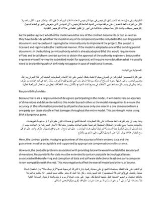 ‫التقلي‬
‫جه‬ ‫سيتطلب‬ ‫ذلك‬ ‫فإن‬ ‫أصال‬ ‫البيم‬ ‫لنظام‬ ‫المعتمدة‬ ‫الترخيص‬ ‫جهة‬ ‫في‬ ‫الترخيص‬ ‫وثائق‬ ‫كأحد‬ ‫إعتماده‬ ‫حال‬ ‫وفي‬ ،‫دية‬
‫وتفصيال‬ ‫أكثر‬ ‫ودا‬
‫لت‬ ‫المقدم‬ ‫النموذج‬ ‫سيعرض‬ ‫الذي‬ ‫المهندس‬ ‫ألن‬ ،‫للترخيص‬ ‫المانحة‬ ‫الجهة‬ ‫مهندسي‬ ‫موافقة‬ ‫على‬ ‫للحصول‬ ‫العقد‬ ‫أطراف‬ ‫من‬ ‫أكثر‬
‫سجيل‬
‫مم‬ ‫أكثر‬ ‫بيانات‬ ‫سيطلب‬ ‫الترخيص‬
‫التقليدية‬ ‫الترخيص‬ ‫حاالت‬ ‫في‬ ‫قطعا‬ ‫تظهر‬ ‫لن‬ ‫أمور‬ ‫في‬ ‫للبت‬ ‫عادة‬ ‫سيطلب‬ ‫ا‬ .
As the partiesagreedwhetherthe model wouldbe one of the contractdocumentsornot,as well as
theyhave to decide whetherthe model oranyof its componentswillbe includedinthe buildingpermit
documentsandrecordsor it isgoingto be internallyonlytoimplementthe project.The projectis
licensedandregisteredinthe traditional manner.If the model isadoptedasone of the buildingpermit
documentsinthe buildingpermitauthoritywhichisalreadyadoptedBIM,thiswouldrequiremore
effortsanddetailsfromcontractpartiesto obtainthe approval of the authorityengineers,becausethe
engineerwhowillreview the submittedmodel forapproval,willrequiremore datathanwhat he usually
needtodecide thingswhichdefinitelynotappearincase of traditional licenses.
‫البيانات‬ ‫عن‬ ‫المسئولية‬:
‫الن‬ ‫هذا‬ ‫إلى‬ ‫المدخلة‬ ‫والمعلومات‬ ‫األبعاد‬ ‫دقة‬ ‫على‬ ‫أساسي‬ ‫بشكل‬ ‫االعتماد‬ ‫سيتم‬ ‫النموذج‬ ‫في‬ ‫المشاركين‬ ‫المصممين‬ ‫كثرة‬ ‫على‬
‫قبل‬ ‫من‬ ‫موذج‬
‫وعلى‬ ،‫البعض‬ ‫بعضهم‬
‫ط‬ ‫من‬ ‫األبعاد‬ ‫أحد‬ ‫في‬ ‫واحد‬ ‫خطأ‬ .‫االطراف‬ ‫كل‬ ‫تقدمها‬ ‫التي‬ ‫المعلومات‬ ‫دقة‬ ‫من‬ ‫تتأكد‬ ‫أن‬ ‫النموذج‬ ‫مديرة‬ ‫الجهة‬
‫رف‬
‫لعب‬ ‫البيم‬ ‫استعمال‬ ‫من‬ ‫تجعل‬ ‫قد‬ ‫النقطة‬ ‫وهذه‬ .‫بالكامل‬ ‫النموذج‬ ‫أنحاء‬ ‫جميع‬ ‫في‬ ‫األخطاء‬ ‫من‬ ‫مضاعف‬ ‫أثر‬ ‫يسبب‬ ‫أن‬ ‫يمكن‬ ‫واحد‬
‫خطرة‬ ‫ة‬ .
Responsibilityfordata
Because there are a large numberof designersparticipatinginthe model,itwillmainlyrelyonaccuracy
of dimensionsanddataenteredintothismodel byeachothersothe model managerhasto ensure the
accuracy of the informationprovidedbyall partiesbecause onlyone errorina one dimensionfroma
one party can cause double effectdamagesthroughoutthe entire model.Thispointmightmake using
BIM a dangerousgame.
‫أو‬ / ‫و‬ ‫مقبولة‬ ‫تكون‬ ‫ضمانات‬ ‫للنموذج‬ ‫المدخلة‬ ‫المعلومات‬ ‫دقة‬ ‫على‬ ‫ضمانات‬ ‫العقد‬ ‫أطراف‬ ‫يقدم‬ ‫أن‬ ‫يجب‬ ‫وهنا‬
‫بتعويضات‬ ‫مدعومة‬
‫عن‬ ‫المسؤولية‬ .‫األبعاد‬ ‫دقة‬ ‫حتما‬ ‫ستتجاوز‬ ‫البيانات‬ ‫بتقديم‬ ‫المرتبطة‬ ‫المحتملة‬ ‫المشاكل‬ ‫فإن‬ ،‫ذلك‬ ‫ومع‬. ‫مناسبة‬ ‫وتأمينات‬
‫أن‬ ‫يجب‬ ‫البيانات‬
‫و‬ ‫البيانات‬ ‫وفساد‬ ‫بنقل‬ ‫المرتبطة‬ ‫المحتملة‬ ‫التكنولوجية‬ ‫المسائل‬ ‫لتشمل‬ ‫تمتد‬
-
‫كمبيوتر‬ ‫توافق‬ ‫عدم‬ ‫أو‬ ‫البرنامج‬ ‫خلل‬
‫وا‬ ‫طرف‬
‫قل‬ ‫اال‬ ‫على‬ ‫حد‬
‫بالطبع‬ ‫االخرين‬ ‫وعلى‬ ‫الكلي‬ ‫الموديل‬ ‫على‬ ‫سلبا‬ ‫يؤثر‬ ‫قد‬ ‫هذا‬ , ‫البقية‬ ‫مع‬.
Here,the contract partiesmustgive guaranteesof the accuracy of theirentereddataand the
guaranteesmustbe acceptable andsupportedbyappropriate compensationandinsurance.
However,the probable problemsassociatedwithprovidingdatawill exceedinevitablythe accuracyof
dimensions.Responsibilityfordatamustbe extendedtocontainprobable technological issues
associatedwithtransferringandcorruptionof data andsoftware defectorat leastone party computer
isnon-compatiblewiththe rest.Thismaynegativelyaffectthe overall model andothers,of course.
‫ب‬ "‫مثال‬ ‫"أوتوديسك‬ ‫نفسها‬ ‫البرمجية‬ ‫الشركة‬ ‫بادارة‬ ‫رقمية‬ ‫سحابة‬ ‫على‬ ‫النموذج‬ ‫باستضافة‬ ‫النقطة‬ ‫هذه‬ ‫على‬ ‫التغلب‬ ‫تم‬
‫ا‬ ‫دل‬
‫شبكة‬ ‫ستعمال‬
‫ستشت‬ ‫اذا‬ ‫للبعض‬ ‫نسبيا‬ ‫مكلف‬ ‫يعتبر‬ ‫قد‬ ‫الحل‬ ‫هذا‬ ‫ولكن‬ ‫المسؤوليات‬ ‫هذه‬ )‫المستضيفة‬ ‫الشركة‬ ‫(أي‬ ‫هي‬ ‫وتتحمل‬ ‫محلية‬
‫الشركة‬ ‫رط‬
‫والمس‬ ‫الزمنية‬ ‫بالمدة‬ ‫تربتط‬ ‫لرسوم‬ ‫اضافة‬ ‫حدى‬ ‫على‬ ‫جهاز‬ ‫لكل‬ ‫الباهظ‬ ‫بثمنها‬ ‫فقط‬ ‫االصلية‬ ‫برامجها‬ ‫استعمال‬ ‫بالتاكيد‬
‫الكلية‬ ‫احة‬
‫الستضا‬
‫المناطق‬ ‫لبعض‬ ‫خيالية‬ ‫تكون‬ ‫قد‬ ‫عالية‬ ‫انترنت‬ ‫سرعات‬ ‫ستشترط‬ ‫واخيرا‬ " ‫موديل‬ "‫ال‬ ‫فة‬ !
 