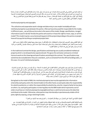‫البيان‬ ‫وإدخال‬ ‫التصميم‬ ‫في‬ ‫والتعاوني‬ ‫الجماعي‬ ‫العمل‬ ‫إن‬
‫األطر‬ ‫بين‬ ‫فكرية‬ ‫ملكية‬ ‫مسائل‬ ‫حتما‬ ‫سيثير‬ ‫واحد‬ ‫نموذج‬ ‫في‬ ‫ات‬
‫تحدثنا‬ ‫أن‬ ‫فبعد‬ .‫اف‬
‫ال‬ ‫المعلومات‬ ‫جميع‬ ‫والمواصفات‬ ‫والتصميم‬ ‫الموديل‬ ‫مالك‬ ‫هو‬ ‫من‬ ‫عن‬ ‫هنا‬ ‫نتحدث‬ _‫حاالته‬ ‫اختالف‬ ‫النموذج_على‬ ‫عن‬ ‫المسؤول‬ ‫عن‬
‫مدمجة‬
/‫أ‬ ‫(الحالة‬
1
/‫أ‬ ‫و‬
3
‫ب‬ ‫أو‬ ‫نسخه‬ ‫أو‬ ‫نقله‬ ‫عليه‬ ‫العاملة‬ ‫لألطراف‬ ‫يحق‬ ‫وهل‬ ،)
‫و‬ ‫للمشروع‬ ‫أمنية‬ ‫إختراق‬ ‫نقطة‬ ‫النموذج‬ ‫هذا‬ ‫يشكل‬ ‫فقد‬ ,‫يعه‬
‫فقا‬
‫الحقا‬ ‫المنجز‬ ‫المشروع‬ ‫أو‬ ‫المبنى‬ ‫ستقطن‬ ‫التي‬ ‫الفعالية‬ ‫أو‬ ‫للجهة‬.
Intellectual propertyandcopyrights
The collective andcooperative workindesignanddataentryin one model inevitablywill raise
intellectual propertyissuesbetweenthe parties.Afterwe have discussedthe responsibleforthe model_
indifferentcases_,we willdiscusshere whoisthe ownerof the model,Design,specifications,merged
information(case A 1 & A3)? Anddo the partieswhoworkon ithave the rightto move,copy,or sell this
model?Thismodel maybe a securitybreachingpointof the projectdependingonthe partiesorpeople
howwill occupythe buildingorcompletedprojectlater.
‫التصميم‬ ‫يعتبر‬ ‫التقليدي‬ ‫العقد‬ ‫في‬
‫وا‬ ‫المالك‬ ‫فيعطى‬ ‫وبيعها‬ ‫نسخها‬ ‫يمنع‬ ‫فكرية‬ ‫ملكية‬ ‫عادة‬ ‫والمخططات‬ ‫والمواصفات‬
‫العقد‬ ‫حسب‬ ‫لمقاول‬
‫_كالمأخ‬ ‫قياسية‬ ‫مواصفات‬ ‫تكون‬ ‫عندما‬ ‫أحيانا‬ ‫المواصفات‬ ‫تستثنى‬ ‫وقد‬ ,‫والمواصفات‬ ‫المخططات‬ ‫على‬ ‫للعمل‬ ‫محدودة‬ ‫رخصة‬
‫أكواد‬ ‫من‬ ‫وذه‬
‫الملكي‬ ‫من‬ ‫الحالة‬ ‫هذه‬ ‫في‬ ‫تخرج‬ ‫فإنها‬ _‫الرسمية‬ ‫البناء‬
‫الفكرية‬ ‫ة‬ .
In the traditional contractthe design,specificationsanddrawingsare usuallyconsideredintellectual
propertywhichisnotallowedtobe copiedandsold.Thisgivesthe contractor andownera limited
license toworkonthe drawingsandspecificationsaccordingtothe contract.The specificationsmay
sometimesbe excludedwhentheyare astandard_such as extractedfromthe official buildingcodes_in
thiscase; itis outof intellectual property.
‫الم‬ ‫قانون‬ ‫تطبيق‬ ‫يجب‬ ،‫البيم‬ ‫عمل‬ ‫لنموذج‬ ‫وبالعودة‬
‫النموذ‬ ‫وعلى‬ ‫جهة‬ ‫من‬ ‫طرف‬ ‫كل‬ ‫من‬ ‫المدخلة‬ ‫المعلومات‬ ‫على‬ ‫الفكرية‬ ‫لكية‬
‫المشترك‬ ‫ج‬
،‫اآلخرين‬ ‫على‬ ‫به‬ ‫قام‬ ‫ما‬ ‫تأثير‬ ‫كذلك‬ ,‫يملك‬ ‫ما‬ ‫مسؤولية‬ ‫باألحرى‬ ‫أو‬،‫عليه‬ ‫عمل‬ ‫ما‬ ‫مسؤولية‬ ‫طرف‬ ‫كل‬ ‫ليتحمل‬ ‫ذلك‬ ،‫أخرى‬ ‫جهة‬ ‫من‬
‫وبهذا‬
‫مجمو‬ ‫تمثل‬ ‫والتي‬ ‫البيم‬ ‫لنموذج‬ ‫المدخلة‬ ‫بالبيانات‬ ‫مساهم‬ ‫طرف‬ ‫كل‬ ‫على‬
‫"ح‬ ‫فكرية‬ ‫بملكية‬ ‫يتمتع‬ ‫أن‬ ‫طرف‬ ‫كل‬ ‫على‬ ‫أوامر‬ ‫عة‬
" ‫المؤلف‬ ‫ق‬
‫تن‬ ‫قد‬ ‫األخرى‬ ‫األطراف‬ ‫فإن‬ ‫وإال‬ "‫ال"موديل‬ ‫في‬ ‫تساهم‬ ‫التي‬ ‫البيانات‬ ‫الى‬ ‫للولوج‬ ‫المفعول‬ ‫ساري‬ ‫ترخيص‬ ‫لديه‬ ‫يكون‬ ‫أن‬ ‫أو‬
‫أو‬ ‫عمدا‬ ‫تهك‬
‫بياناته‬ ‫حذف‬ ‫أو‬ ‫استخدام‬ ‫أو‬ ‫نسخ‬ ‫طريق‬ ‫عن‬ ‫ثالث‬ ‫طرف‬ ‫حقوق‬ ‫سهوا‬.
Goingback to the model of BIM, the intellectualpropertylaw mustbe appliedtothe information
enteredbyeachparty andto the sharedmodel onthe otherhand,so eachparty takesthe responsibility
for whathe workedon,or rather the responsibilityforwhathe has,alsothe impactof what he has done
on others.So,eachparty participatesinenteringdataintothe BIMmodel whichrepresentsasetof
ordersmusthave an intellectualproperty(copyright)andhave a validlicensetoaccessthe data that
contribute tothe model. Otherwise,otherpartiesmayintentionallyorspontaneouslyviolate athird
party rightsbycopying,usingor deletinghisdata.
‫؟‬ ‫العمل‬ ‫من‬ ‫اإلنتهاء‬ ‫بعد‬ ‫نفسه‬ ‫النموذج‬ ‫و‬ ‫المعلومات‬ ‫كل‬ ‫سيملك‬ ‫من‬ :‫التساؤل‬ ‫على‬ ‫االجابة‬ ‫هي‬ ‫التالية‬ ‫الخطوة‬
‫ل‬ ‫الفكرية‬ ‫للملكية‬ ‫بالنسبة‬
‫في‬ ‫التشارك‬ ‫او‬ ‫االنفراد‬ ‫في‬ ‫الحقوق‬ ‫ستتشابه‬ ‫المختلفة‬ ‫العقد‬ ‫اطراف‬ ‫من‬ ‫لمعلوماتالمدخلة‬
‫مع‬ ‫المعلومات‬ ‫ملكية‬
‫ا‬ ‫تتشارك‬ ‫قد‬ ‫او‬ ‫طرفه‬ ‫من‬ ‫المدخلة‬ ‫للبيانتات‬ ‫فكرية‬ ‫ملكية‬ ‫استشاري‬ ‫او‬ ‫مثال‬ ‫باطن‬ ‫مقاول‬ ‫يعطى‬ ‫حيث‬ ‫التقليدية‬ ‫العقود‬
‫بعضها‬ ‫في‬ ‫الطراف‬
‫ا‬ ‫او‬ ‫الملكية‬ ‫حق‬ ‫ببيع‬ ‫يسمح‬ ‫كما‬
‫الستخدامها‬ ‫غيرمحدود‬ ‫او‬ ‫زمنيا‬ ‫محدود‬ ‫ترخيص‬ ‫عطاء‬ .
 