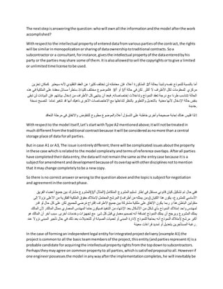 The nextstepisansweringthe question:whowill ownall the informationandthe model afterthe work
accomplished?
Withrespectto the intellectual propertyof entereddatafromvariouspartiesof the contract,the rights
will be similarinmonopolizationorsharingof dataownershiptotraditional contracts.Soa
subcontractoror a consultant,forinstance,givesthe intellectual propertyof the dataenteredbyhis
party or the partiesmayshare some of them.It isalsoallowedtosell the copyrightsortogive a limited
or unlimitedtimelicense tobe used.
/‫أ‬ ‫بحالة‬ ‫ولنبدأ‬ ‫نفسه‬ ‫للنموذج‬ ‫بالنسبة‬ ‫أما‬
2
‫كمكان‬ ‫سيعتبر‬ ‫ألنه‬ ‫التقليدي‬ ‫العقد‬ ‫عن‬ ‫كثيرا‬ ‫تختلف‬ ‫لن‬ ‫معاملته‬ ‫فإن‬ ‫أعاله‬ ‫المذكورة‬
‫تخزين‬
‫األ‬ ‫لكل‬ ‫للمعلومات‬ ‫مركزي‬
/‫أ‬ ‫حالة‬ ‫في‬ ‫لكن‬ .‫أكثر‬ ‫ال‬ ‫طراف‬
1
/‫أ‬ ‫أو‬
3
‫هذ‬ ‫في‬ ‫الملكية‬ ‫على‬ ‫معقدة‬ ‫مسائل‬ ‫ستطرأ‬ ‫إذ‬،‫كليا‬ ‫مختلف‬ ‫فالموضوع‬
‫ه‬
‫الب‬ ‫فإن‬ ‫بيانتهم‬ ‫إدخال‬ ‫من‬ ‫األطراف‬ ‫كل‬ ‫ينتهي‬ ‫أن‬ ‫فبعد‬ ,‫إختصاصاته‬ ‫وتداخالت‬ ‫النموذج‬ ‫تعقد‬ ‫درجة‬ ‫مع‬ ‫طردا‬ ‫تتناسب‬ ‫الحالة‬
‫تبقى‬ ‫لن‬ ‫يانات‬
‫با‬ ‫معنية‬ ‫ألنها‬ ‫اإلدخال‬ ‫حالة‬ ‫بنفس‬
‫تمام‬ ‫تتغير‬ ‫قد‬ ‫أنها‬ ‫ناهيك‬ ‫األخرى‬ ‫االختصاصات‬ ‫مع‬ ‫لتداخلها‬ ‫بالنظر‬ ‫والتطوير‬ ‫لتعديل‬
‫نسخة‬ ‫لتصبح‬ ‫ا‬
‫جديدة‬.
‫التعاقد‬ ‫مرحلة‬ ‫في‬ ‫واالتفاق‬ ‫للتفاوض‬ ‫مطروح‬ ‫الموضوع‬,‫أعاله‬ ‫التساؤل‬ ‫على‬ ‫خاطئة‬ ‫وأخرى‬ ‫صحيحة‬ ‫إجابة‬ ‫هناك‬ ‫فليس‬ ‫!لذا‬
Withrespectto the model itself,Let’sstartwithType A2 mentionedabove;itwill notbe treatedin
much differentfromthe traditional contractbecause itwill be consideredasnomore than a central
storage place of data forall parties.
But incase A1 or A3, The issue isentirelydifferent;there will be complicatedissuesaboutthe property
inthese case whichisrelatedto the model complexityandtermsof reference overlaps.Afterall parties
have completedtheirdataentry,the datawill notremainthe same asthe entrycase because itis a
subjectforamendmentanddevelopmentbecauseof itsoverlapwithotherdisciplinesnottomention
that itmay change completelytobe a new copy.
So there isno correct answerorwrong to the questionabove andthe topicissubjectfornegotiation
and agreementinthe contractphase.
/‫أ‬ ‫(المثال‬ ‫المتكامل‬ ‫المشروع‬ ‫تسليم‬ ‫إطار‬ ‫في‬ ‫مستقل‬ ‫قانوني‬ ‫كيان‬ ‫تشكيل‬ ‫تم‬ ‫حال‬ ‫ففي‬
1
‫الفريق‬ ‫أعضاء‬ ‫جميع‬ ‫بين‬ ‫مشترك‬ ‫)المشروع‬
‫نزو‬ ‫األعلى‬ ‫من‬ ‫الفكرية‬ ‫الملكية‬ ‫حقوق‬ ‫إلمتالك‬ ‫المحتمل‬ ‫المرشح‬ )‫أطراف‬ ‫من‬ ‫يمثله‬ ‫(ومن‬ ‫الكيان‬ ‫هذا‬ ‫يكون‬ ،‫للمشروع‬ ‫األساسي‬
‫إلى‬ ‫ال‬
‫م‬
‫حال‬ ‫كل‬ ‫على‬ ‫لكن‬ ,‫للجميع‬ ‫رضي‬ُ‫م‬ ‫إقتراح‬ ‫االطراف‬ ‫جميع‬ ‫بين‬ ‫مشتركة‬ ‫ملكية‬ ‫على‬ ‫اإلتفاق‬ ‫يكون‬ ‫ربما‬ ‫و‬ ‫هذا‬.‫الباطن‬ ‫قاولين‬
‫قدر‬ ‫لو‬
‫أل‬ ,‫المالك‬ ‫ممثل‬ ‫المعماري‬ ‫المهندس‬ ‫حتما‬ ‫فسيكون‬ ‫التنفيذ‬ ‫من‬ ‫اإلنتهاء‬ ‫بعد‬ ‫األشكال‬ ‫من‬ ‫شكل‬ ‫بأي‬ ‫النموذج‬ ‫إمتالك‬ ‫واحد‬ ‫لمهندس‬
‫المالك‬ ‫ن‬
‫ويرجح‬ ‫المشروع‬ ‫يملك‬
‫الما‬ ‫أن‬ ‫آخر‬ ‫سبب‬ .‫أخرى‬ ‫وخدمات‬ ‫تجهيزات‬ ‫مع‬ ‫شئ‬ ‫كل‬ ‫قبل‬ ‫معماري‬ ‫تصميم‬ ‫أنه‬ ‫إضافة‬ ‫النموذج‬ ‫يملك‬ ‫أن‬
‫هو‬ ‫لك‬
‫ال‬ ‫تأجير‬ ‫حال‬ ‫في‬ ‫ذلك‬ ‫بعد‬ ‫للتعديالت‬ ‫أو‬ ‫الصيانة‬ ‫لعميات‬ ‫أو‬ ‫المبنى‬ ‫إلدارة‬ ‫للنموذج‬ ‫بحاجة‬ ‫أنه‬ ‫النموذج‬ ‫إلمتالك‬ ‫مرشح‬ ‫أكبر‬
‫عند‬ ‫نزوال‬ ‫مبنى‬
‫ف‬ ‫تمديد‬ ‫أو‬ ‫بتعديل‬ ‫المستأجرين‬ ‫رغبة‬
‫معينة‬ ‫راغات‬ .
In the case of formingan independentlegal entityforintegratedprojectdelivery(example A1) the
projectiscommonto all the basicteammembersof the project,thisentity(andpartiesrepresentit) isa
probable candidate foracquiringthe intellectualpropertyrightsfromthe topdowntosubcontractors.
Perhapstheymayagree on commonpropertyto all parties,whichissatisfiedproposaltoall.Howeverif
one engineerpossessesthe model inanywayafterthe implementationcompletes,he will inevitablybe
 