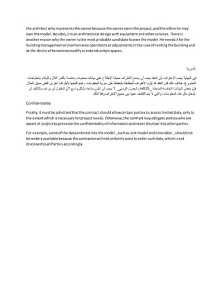 the architectwho representsthe ownerbecause the ownerownsthe project,andtherefore he may
ownthe model.Besides,itisan architectural designwithequipmentandotherservices.There is
anotherreasonwhythe owneristhe mostprobable candidate toownthe model.He needsitforthe
buildingmanagementormaintenance operationsoradjustmentsinthe case of rentingthe buildingand
at the desire of tenantstomodifyorextendcertainspaces.
‫السرية‬:
‫ا‬ ‫بأن‬ ‫اإلعتراف‬ ‫يجب‬ ‫النهاية‬ ‫في‬
‫للوف‬ ‫الالزم‬ ‫بالقدر‬ ‫وخاصة‬ ‫محدودة‬ ‫بيانات‬ ‫على‬ ‫اإلطالع‬ ‫معينة‬ ‫ألطراف‬ ‫يسمح‬ ‫أن‬ ‫يجب‬ ‫لعقد‬
‫بإحتياجات‬ ‫اء‬
‫س‬ ‫فعلى‬ .‫أخرى‬ ‫ألطراف‬ ‫كشفها‬ ‫وعدم‬ ‫المعلومات‬ ‫سرية‬ ‫على‬ ‫بالحفاظ‬ ‫المطلعة‬ ‫األطراف‬ ‫م‬ ِ
‫لز‬ُ‫ي‬ ‫قد‬ ‫العقد‬ ‫فإن‬ ‫ذلك‬ ‫خالف‬ ،‫المشروع‬
‫المثال‬ ‫بيل‬
‫_كالتكلفة‬ ‫المدخلة‬ ‫الخاصة‬ ‫البيانات‬ ‫بعض‬ ‫فإن‬
‫يرغ‬ ‫لن‬ ‫المقاول‬ ‫ألن‬ ‫واسع‬ ‫بشكل‬ ‫متاحة‬ ‫تكون‬ ‫أن‬ ‫يجب‬ ‫ال‬ _‫الزمني‬ ‫والجدول‬
‫أن‬ ‫بالتأكيد‬ ‫ب‬
‫لذلك‬ ‫فقا‬ِ‫و‬ ‫األطراف‬ ‫جميع‬ ‫بين‬ ‫عنها‬ ‫الكشف‬ ‫يتم‬ ‫ال‬ ‫والتي‬ ،‫المعلومات‬ ‫هذه‬ ‫مثل‬ ‫دخل‬ُ‫ي‬.
Confidentiality
Finally,itmustbe admittedthatthe contract shouldallow certainpartiesto accesslimiteddata,onlyto
the extentwhichisnecessaryforprojectneeds.Otherwise,the contractmayobligate partieswhoare
aware of projectto preserve the confidentialityof informationandneverdisclose ittootherparties.
For example,someof the dataenteredintothe model _suchascost model andtimetable _shouldnot
be widelyavailable because the contractorwill notcertainlywanttoentersuchdata,whichisnot
disclosedtoall Partiesaccordingly.
 