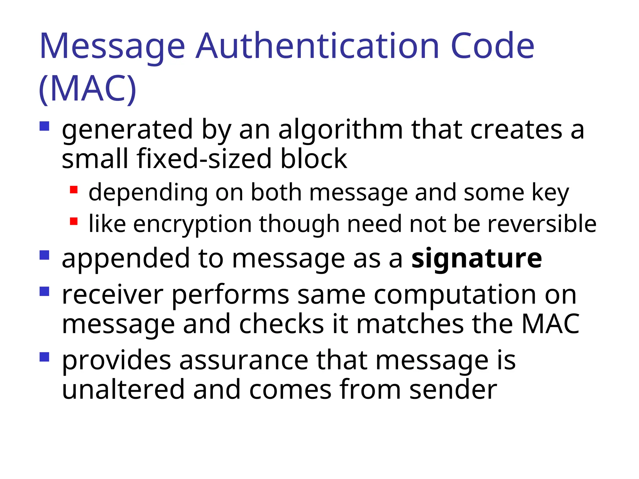 Message Authentication Code (MAC)  generated by an algorithm that creates a small fixed-sized block  depending on both message and some key  like encryption though need not be reversible  appended to message as a signature  receiver performs same computation on message and checks it matches the MAC  provides assurance that message is unaltered and comes from sender 