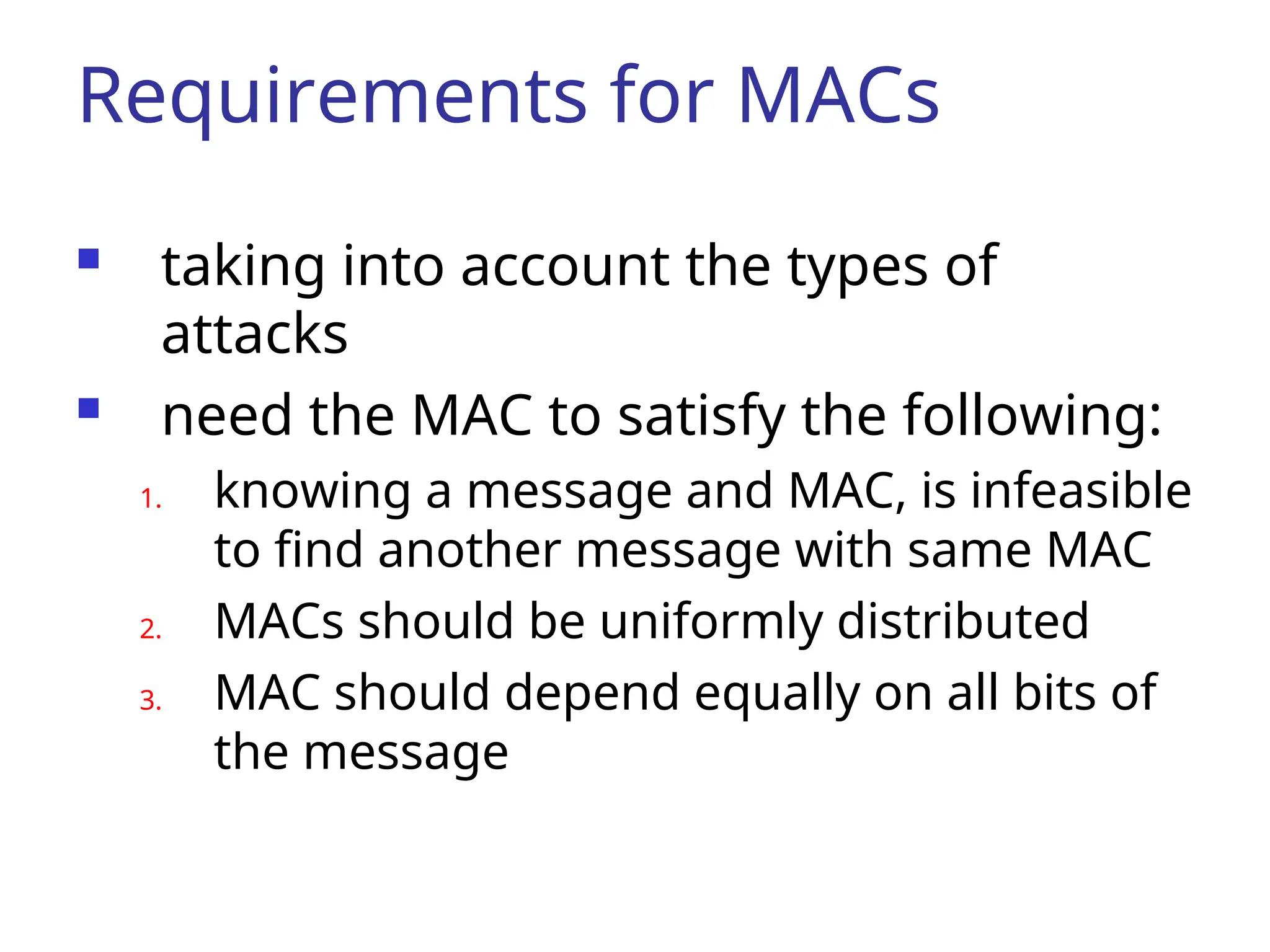 Requirements for MACs  taking into account the types of attacks  need the MAC to satisfy the following: 1. knowing a message and MAC, is infeasible to find another message with same MAC 2. MACs should be uniformly distributed 3. MAC should depend equally on all bits of the message 