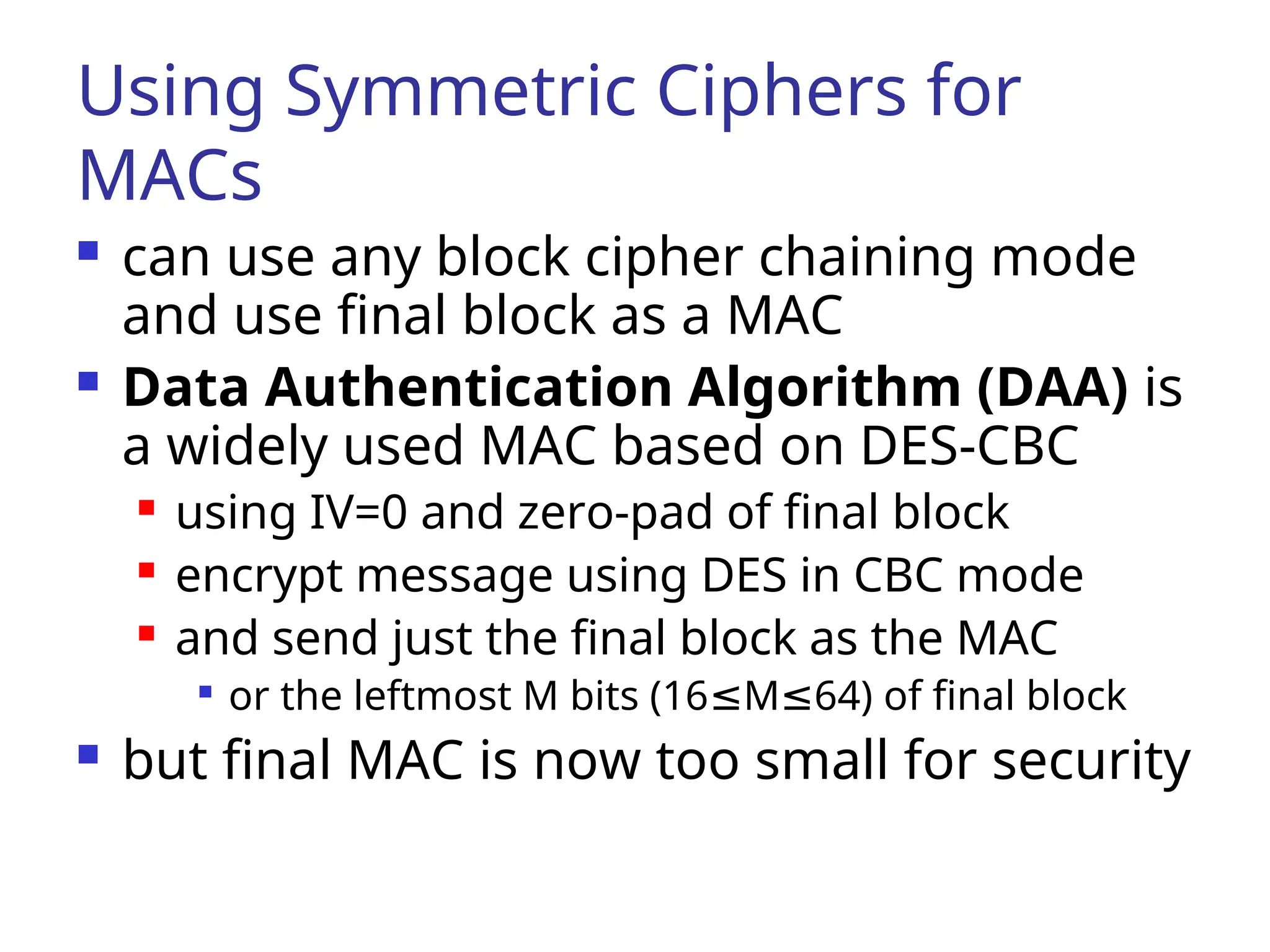 Using Symmetric Ciphers for MACs  can use any block cipher chaining mode and use final block as a MAC  Data Authentication Algorithm (DAA) is a widely used MAC based on DES-CBC  using IV=0 and zero-pad of final block  encrypt message using DES in CBC mode  and send just the final block as the MAC  or the leftmost M bits (16 M 64) of final block ≤ ≤  but final MAC is now too small for security 