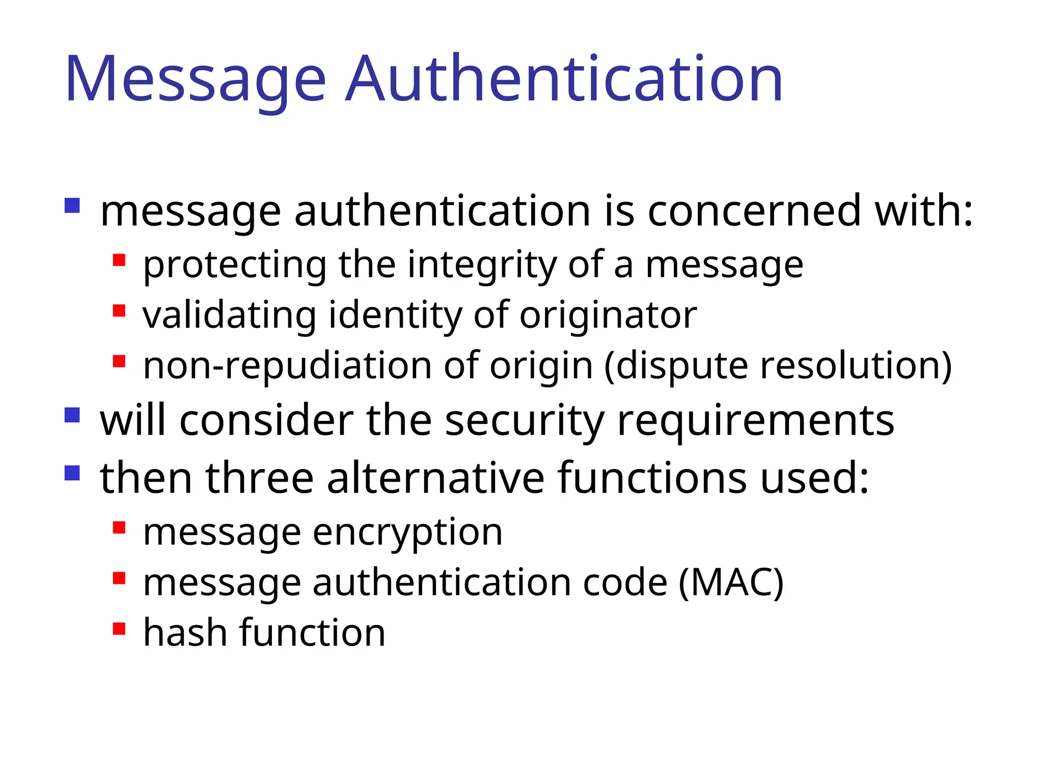 Message Authentication  message authentication is concerned with:  protecting the integrity of a message  validating identity of originator  non-repudiation of origin (dispute resolution)  will consider the security requirements  then three alternative functions used:  message encryption  message authentication code (MAC)  hash function 