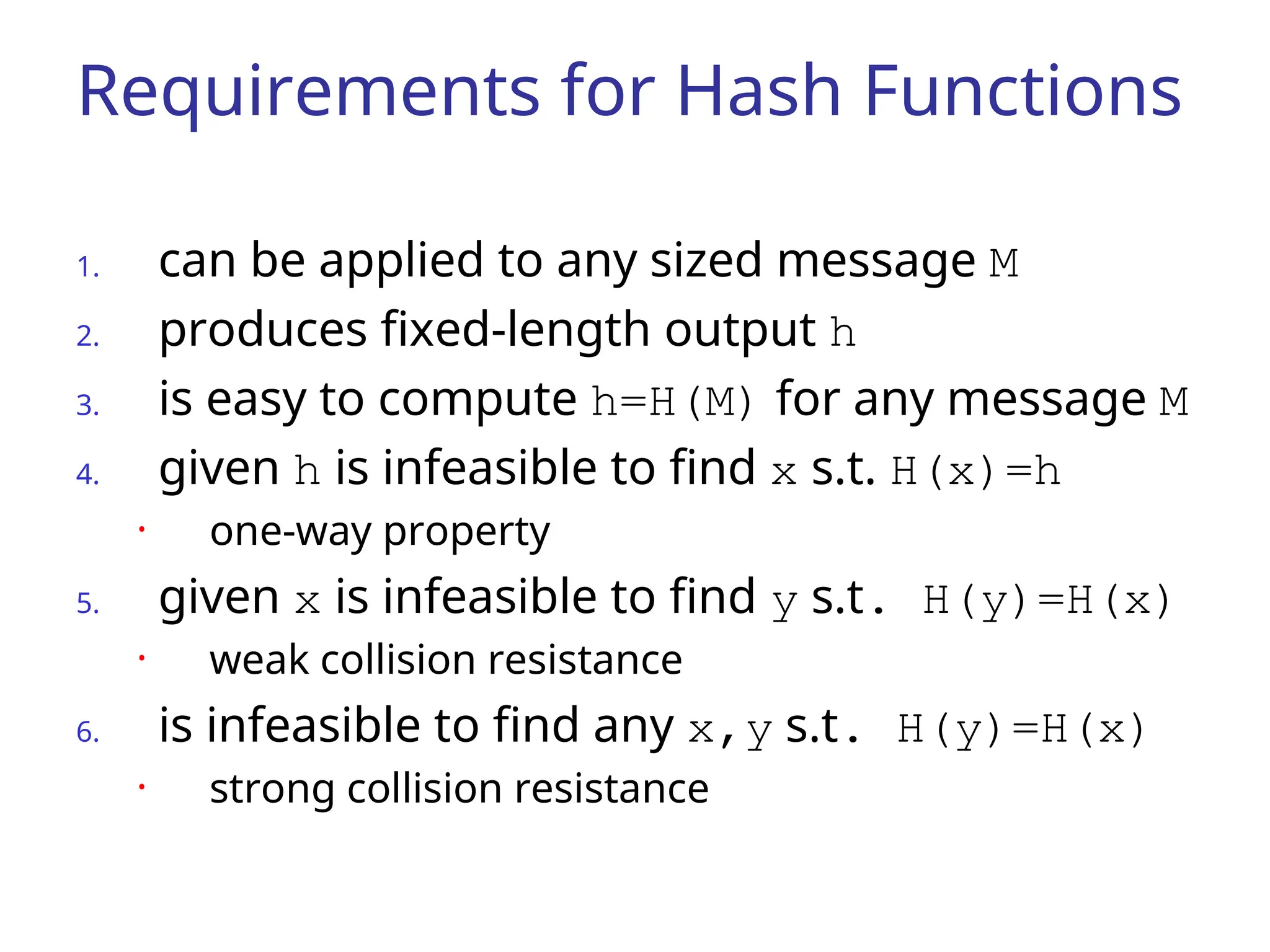Requirements for Hash Functions 1. can be applied to any sized message M 2. produces fixed-length output h 3. is easy to compute h=H(M) for any message M 4. given h is infeasible to find x s.t. H(x)=h • one-way property 5. given x is infeasible to find y s.t. H(y)=H(x) • weak collision resistance 6. is infeasible to find any x,y s.t. H(y)=H(x) • strong collision resistance 