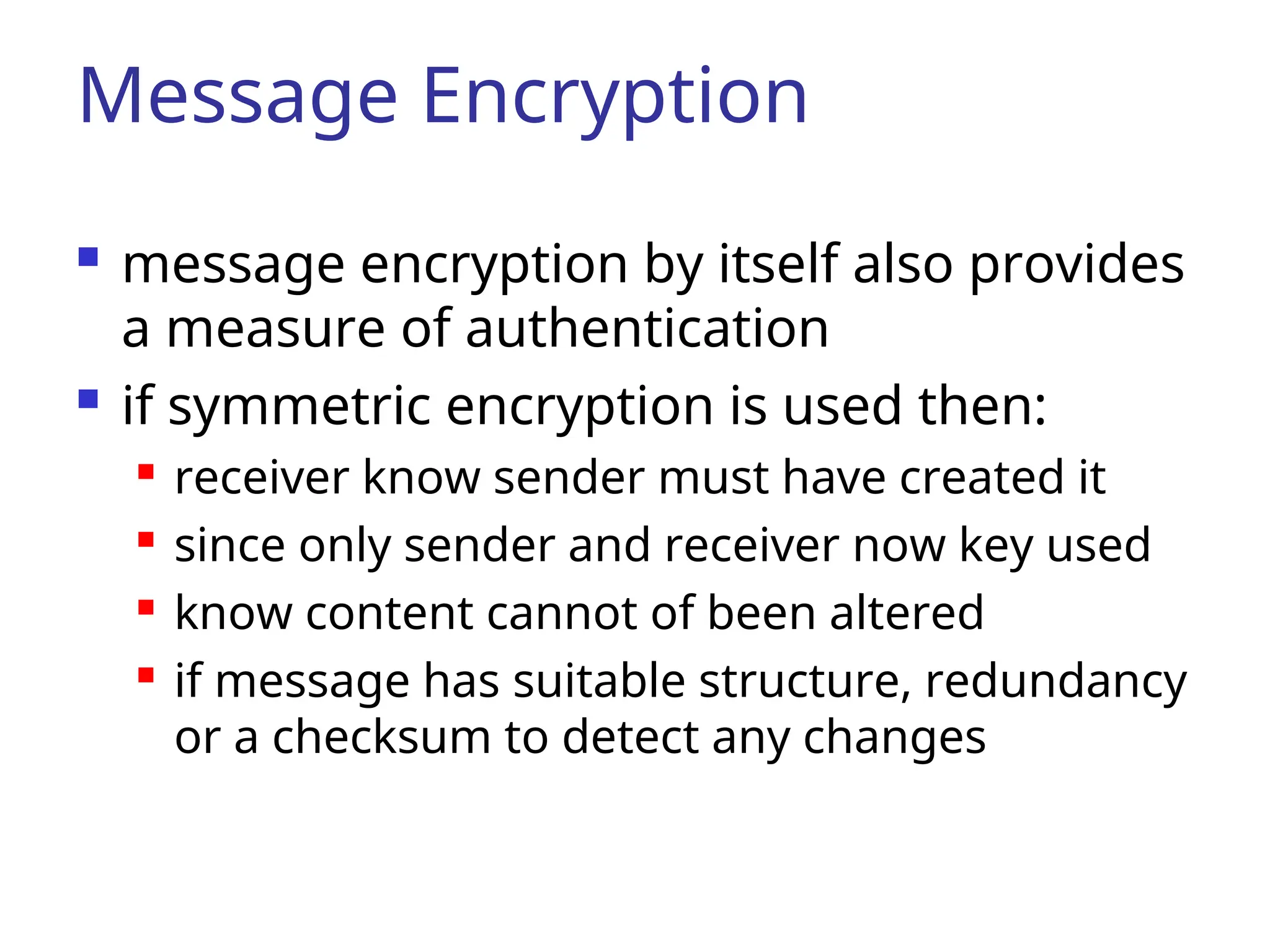 Message Encryption  message encryption by itself also provides a measure of authentication  if symmetric encryption is used then:  receiver know sender must have created it  since only sender and receiver now key used  know content cannot of been altered  if message has suitable structure, redundancy or a checksum to detect any changes 