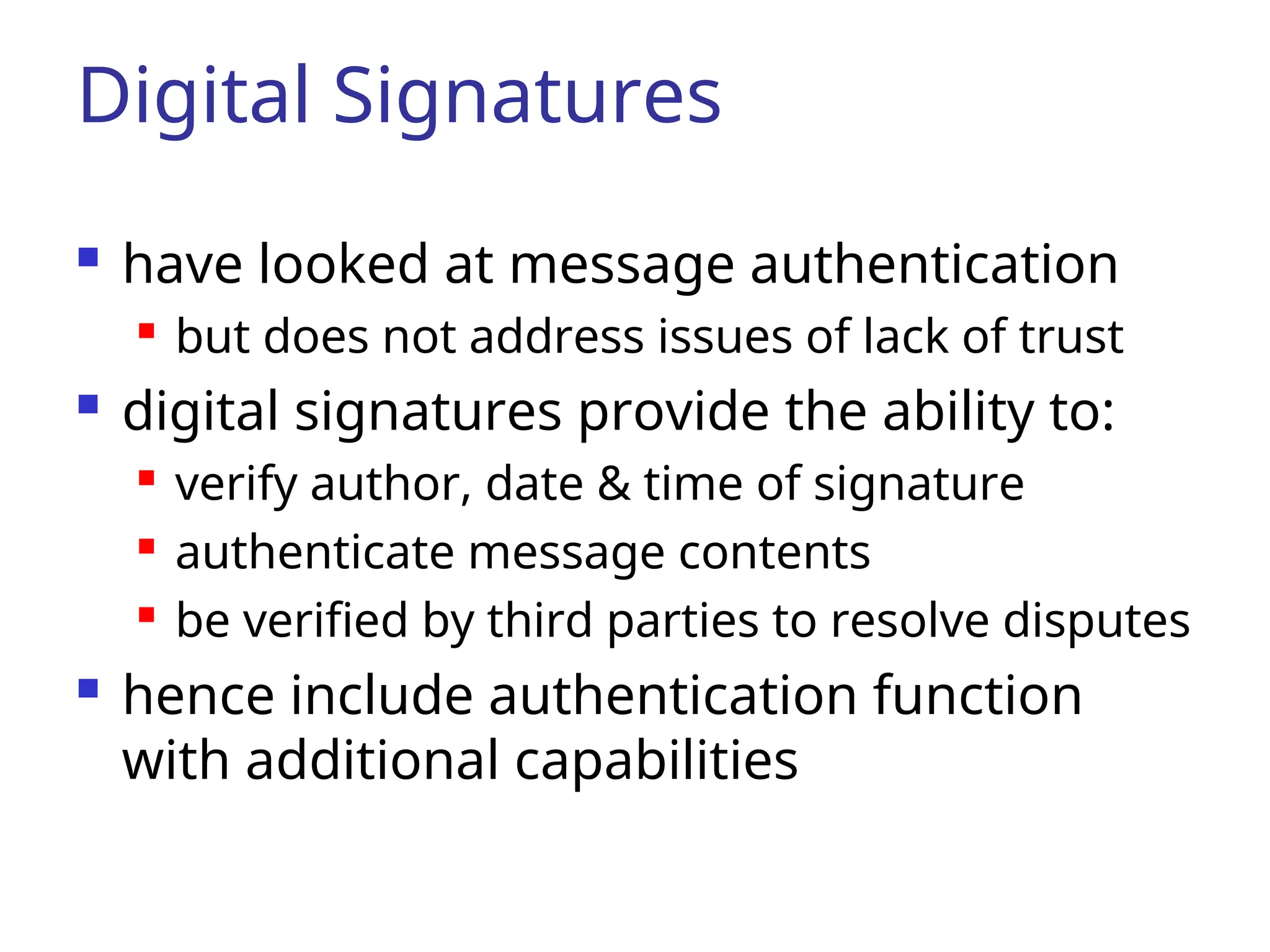 Digital Signatures  have looked at message authentication  but does not address issues of lack of trust  digital signatures provide the ability to:  verify author, date & time of signature  authenticate message contents  be verified by third parties to resolve disputes  hence include authentication function with additional capabilities 