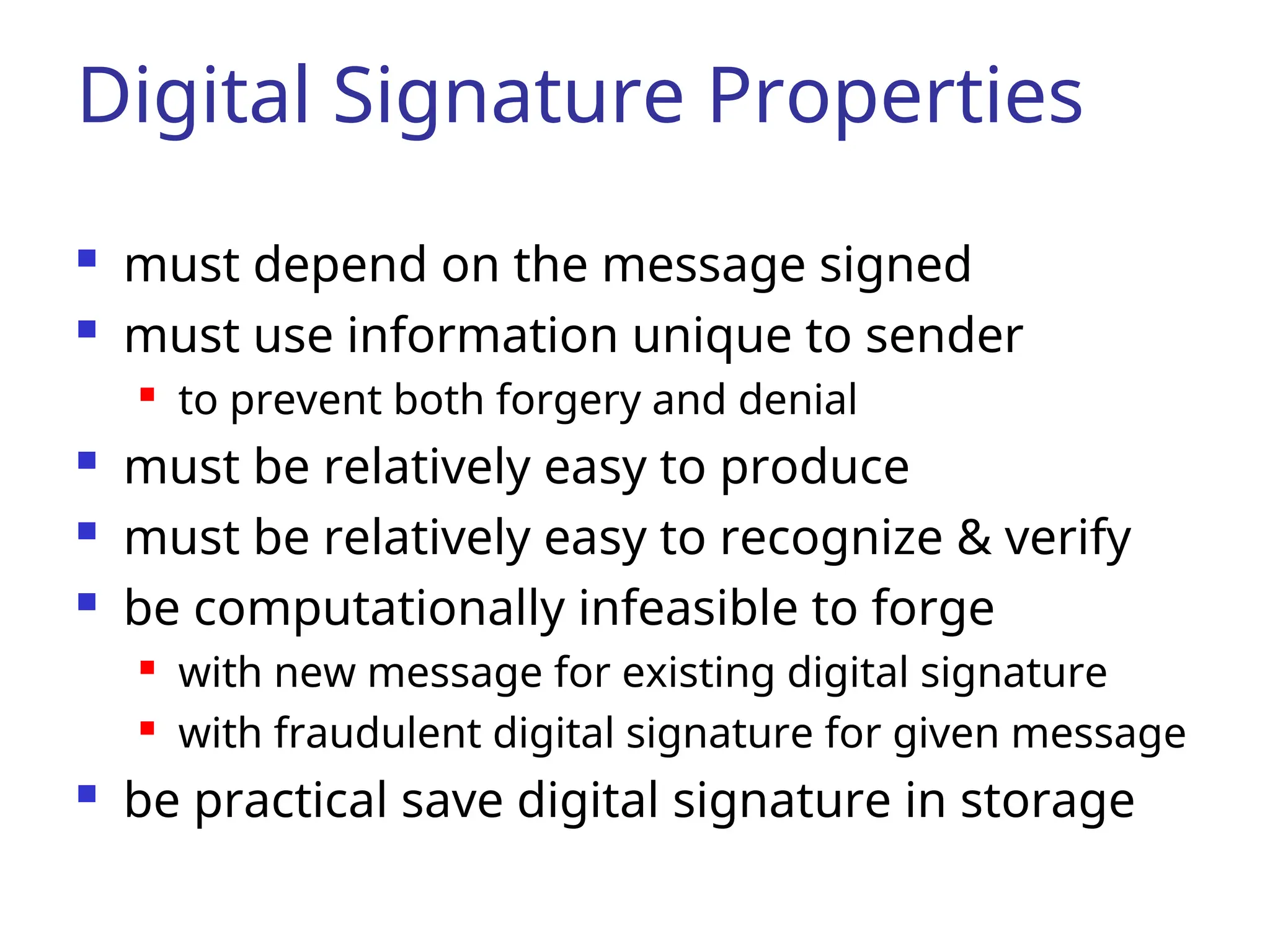 Digital Signature Properties  must depend on the message signed  must use information unique to sender  to prevent both forgery and denial  must be relatively easy to produce  must be relatively easy to recognize & verify  be computationally infeasible to forge  with new message for existing digital signature  with fraudulent digital signature for given message  be practical save digital signature in storage 