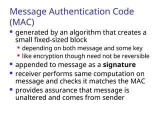 Message Authentication Code
(MAC)
 generated by an algorithm that creates a
small fixed-sized block
 depending on both message and some key
 like encryption though need not be reversible
 appended to message as a signature
 receiver performs same computation on
message and checks it matches the MAC
 provides assurance that message is
unaltered and comes from sender
 