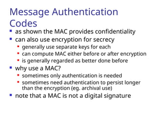 Message Authentication
Codes
 as shown the MAC provides confidentiality
 can also use encryption for secrecy
 generally use separate keys for each
 can compute MAC either before or after encryption
 is generally regarded as better done before
 why use a MAC?
 sometimes only authentication is needed
 sometimes need authentication to persist longer
than the encryption (eg. archival use)
 note that a MAC is not a digital signature
 