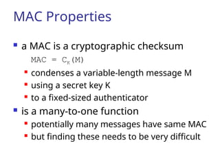 MAC Properties
 a MAC is a cryptographic checksum
MAC = CK(M)
 condenses a variable-length message M
 using a secret key K
 to a fixed-sized authenticator
 is a many-to-one function
 potentially many messages have same MAC
 but finding these needs to be very difficult
 