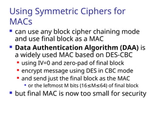 Using Symmetric Ciphers for
MACs
 can use any block cipher chaining mode
and use final block as a MAC
 Data Authentication Algorithm (DAA) is
a widely used MAC based on DES-CBC
 using IV=0 and zero-pad of final block
 encrypt message using DES in CBC mode
 and send just the final block as the MAC

or the leftmost M bits (16 M 64) of final block
≤ ≤
 but final MAC is now too small for security
 