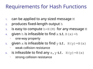 Requirements for Hash Functions
1. can be applied to any sized message M
2. produces fixed-length output h
3. is easy to compute h=H(M) for any message M
4. given h is infeasible to find x s.t. H(x)=h
• one-way property
5. given x is infeasible to find y s.t. H(y)=H(x)
• weak collision resistance
6. is infeasible to find any x,y s.t. H(y)=H(x)
• strong collision resistance
 
