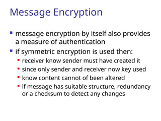 Message Encryption
 message encryption by itself also provides
a measure of authentication
 if symmetric encryption is used then:
 receiver know sender must have created it
 since only sender and receiver now key used
 know content cannot of been altered
 if message has suitable structure, redundancy
or a checksum to detect any changes
 