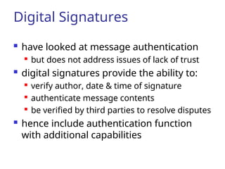 Digital Signatures
 have looked at message authentication

but does not address issues of lack of trust
 digital signatures provide the ability to:

verify author, date & time of signature

authenticate message contents

be verified by third parties to resolve disputes
 hence include authentication function
with additional capabilities
 