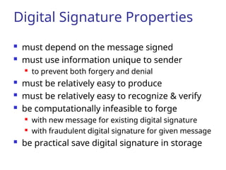 Digital Signature Properties
 must depend on the message signed
 must use information unique to sender

to prevent both forgery and denial
 must be relatively easy to produce
 must be relatively easy to recognize & verify
 be computationally infeasible to forge
 with new message for existing digital signature
 with fraudulent digital signature for given message
 be practical save digital signature in storage
 