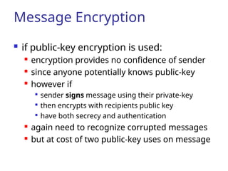 Message Encryption
 if public-key encryption is used:
 encryption provides no confidence of sender
 since anyone potentially knows public-key
 however if

sender signs message using their private-key

then encrypts with recipients public key

have both secrecy and authentication
 again need to recognize corrupted messages
 but at cost of two public-key uses on message
 