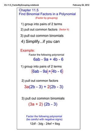 Ch.11.5_FactorByGrouping.notebook                                 February 02, 2012

             Chapter 11.5
             Find Binomial Factors in a Polynomial
                             (Factor by grouping)

               1) group into pairs of 2 terms
               2) pull out common factors           (factor it)

               3) pull out common binomials
                4) Simplify...if you can

               Example:
                       Factor the following polynomial
                           6ab ­ 9a + 4b ­ 6
               1) group into pairs of 2 terms
                          6ab ­ 9a + 4b ­ 6

                2) pull out common factors

                   3a(2b ­ 3) + 2(2b ­ 3)

                3) pull out common binomials
                       (3a + 2) (2b ­ 3) 

                    Factor the following polynomial
                    (be careful with negative signs)
                        12df ­ 3dg ­ 24ef + 6eg
 