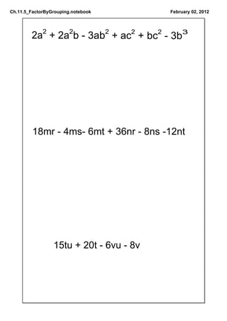 Ch.11.5_FactorByGrouping.notebook        February 02, 2012




        2a2 + 2a2b ­ 3ab2 + ac2 + bc2 ­ 3b3




         18mr ­ 4ms­ 6mt + 36nr ­ 8ns ­12nt




                 15tu + 20t ­ 6vu ­ 8v
 