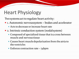 Heart Physiology
Twosystemsact to regulate heartactivity:
 1. Autonomic nervoussystem – brakes and accelerator
 Acts todecrease or increase heart rate
 2. Intrinsic conduction system (nodalsystem)
 Composed of specialized tissue that is across between
muscle and nervoustissue
 Causes heart muscledepolarization from theatria to
theventricles
 Enforces contraction rate ~ 74bpm
 