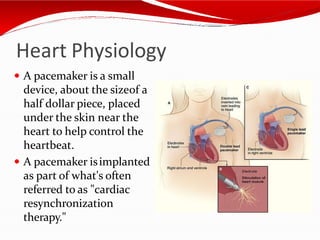 Heart Physiology
 A pacemaker is a small
device, about the sizeof a
half dollar piece, placed
under the skin near the
heart to help control the
heartbeat.
 A pacemaker isimplanted
as part of what's often
referred to as "cardiac
resynchronization
therapy."
 