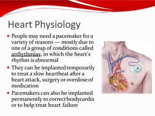 Heart Physiology
 People may need a pacemaker fora
variety of reasons — mostly due to
one of a group of conditions called
arrhythmias, in which the heart's
rhythm isabnormal
 They can be implantedtemporarily
to treat a slow heartbeat after a
heartattack, surgeryoroverdoseof
medication
 Pacemakers can also be implanted
permanently to correctbradycardia
or to help treat heart failure
 