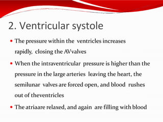 2. Ventricular systole
 The pressure within the ventricles increases
rapidly, closing the AVvalves
 When the intraventricular pressure is higher than the
pressure in the large arteries leaving the heart, the
semilunar valves are forced open, and blood rushes
out of theventricles
 The atriaare relaxed, and again are filling with blood
 