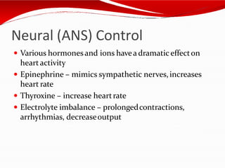 Neural (ANS) Control
 Various hormonesand ions havea dramaticeffecton
heartactivity
 Epinephrine – mimics sympathetic nerves,increases
heart rate
 Thyroxine – increase heartrate
 Electrolyte imbalance – prolongedcontractions,
arrhythmias, decreaseoutput
 
