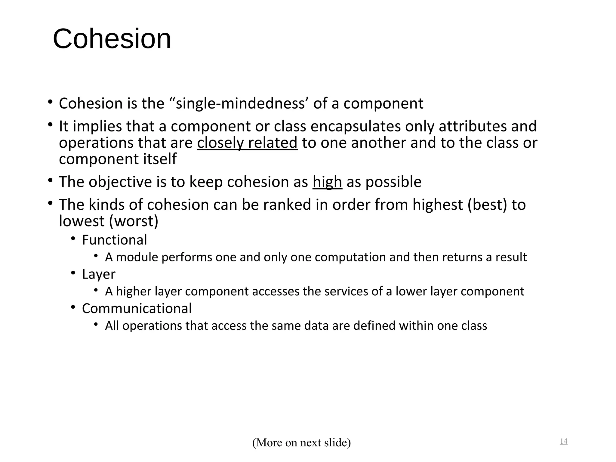 Cohesion
• Cohesion is the “single-mindedness’ of a component
• It implies that a component or class encapsulates only attributes and
operations that are closely related to one another and to the class or
component itself
• The objective is to keep cohesion as high as possible
• The kinds of cohesion can be ranked in order from highest (best) to
lowest (worst)
• Functional
• A module performs one and only one computation and then returns a result
• Layer
• A higher layer component accesses the services of a lower layer component
• Communicational
• All operations that access the same data are defined within one class
14(More on next slide)
 