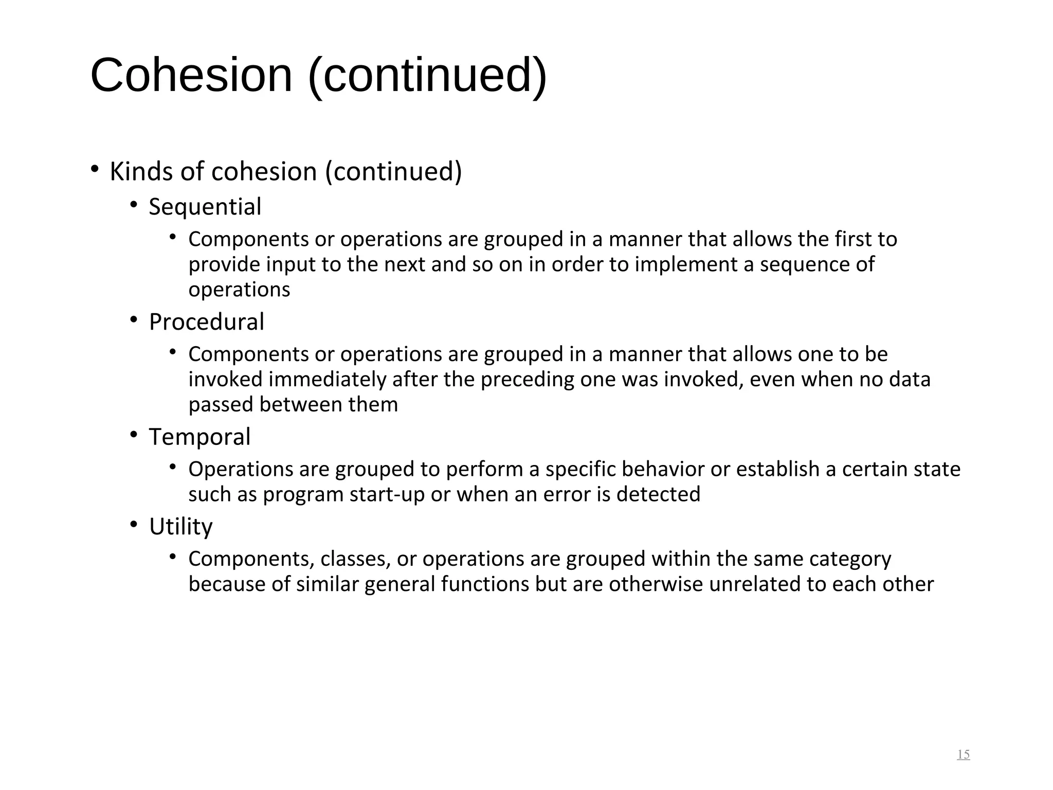 Cohesion (continued)
• Kinds of cohesion (continued)
• Sequential
• Components or operations are grouped in a manner that allows the first to
provide input to the next and so on in order to implement a sequence of
operations
• Procedural
• Components or operations are grouped in a manner that allows one to be
invoked immediately after the preceding one was invoked, even when no data
passed between them
• Temporal
• Operations are grouped to perform a specific behavior or establish a certain state
such as program start-up or when an error is detected
• Utility
• Components, classes, or operations are grouped within the same category
because of similar general functions but are otherwise unrelated to each other
15
 