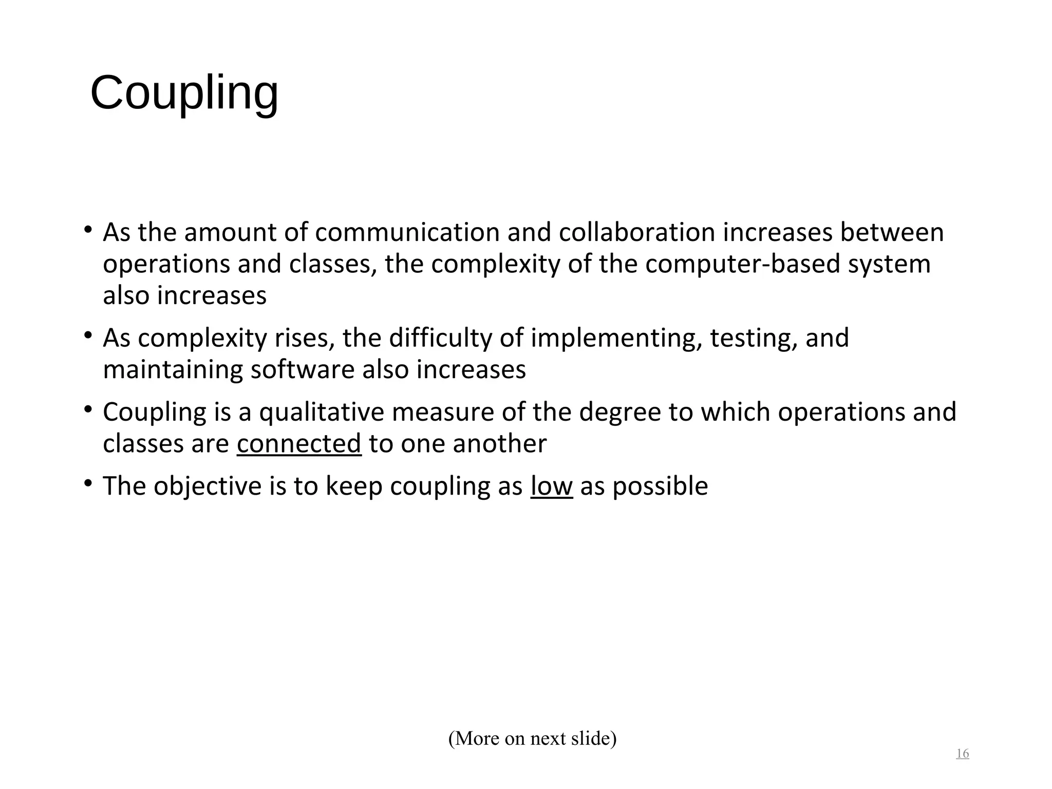 Coupling
• As the amount of communication and collaboration increases between
operations and classes, the complexity of the computer-based system
also increases
• As complexity rises, the difficulty of implementing, testing, and
maintaining software also increases
• Coupling is a qualitative measure of the degree to which operations and
classes are connected to one another
• The objective is to keep coupling as low as possible
16
(More on next slide)
 